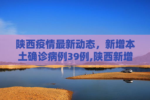 陕西疫情最新动态，新增本土确诊病例39例,陕西新增本土确诊39例