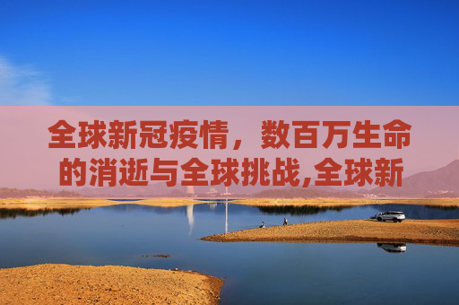 全球新冠疫情，数百万生命的消逝与全球挑战,全球新冠疫情已致数百万人死亡