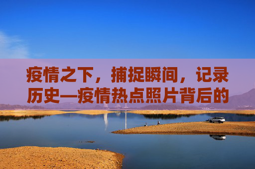 疫情之下，捕捉瞬间，记录历史—疫情热点照片背后的故事,疫情热点照片