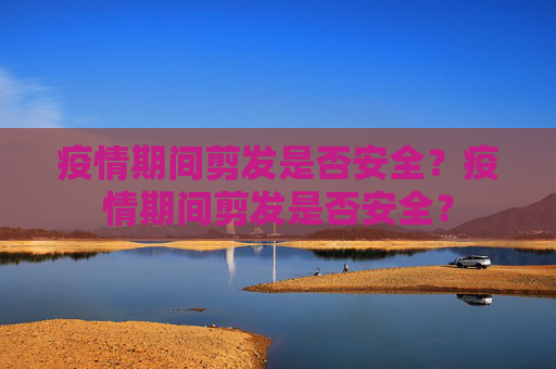疫情期间剪发是否安全？疫情期间剪发是否安全？
