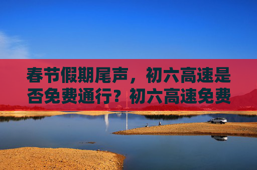 春节假期尾声，初六高速是否免费通行？初六高速免费吗
