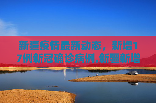 新疆疫情最新动态，新增17例新冠确诊病例,新疆新增新冠确诊17例