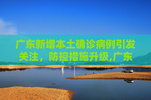 广东新增本土确诊病例引发关注，防控措施升级,广东新增本土确诊