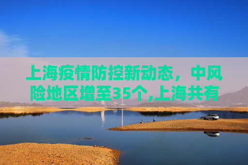 上海疫情防控新动态，中风险地区增至35个,上海共有中风险地区35个