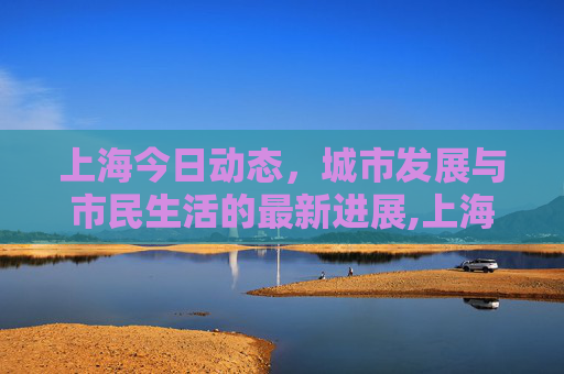 上海今日动态，城市发展与市民生活的最新进展,上海最新消息今天