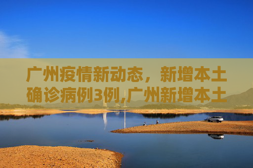 广州疫情新动态，新增本土确诊病例3例,广州新增本土确诊病例3例