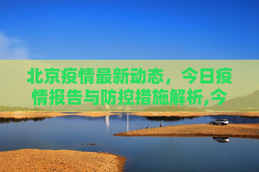 北京疫情最新动态，今日疫情报告与防控措施解析,今天北京疫情最新情况