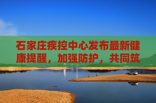石家庄疾控中心发布最新健康提醒，加强防护，共同筑牢健康防线,石家庄疾控发布最新提醒