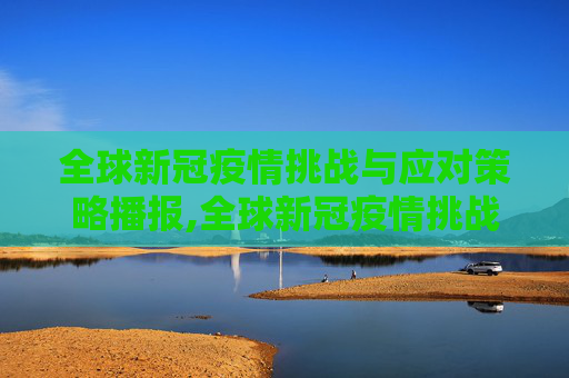 全球新冠疫情挑战与应对策略播报,全球新冠疫情挑战与应对策略播报