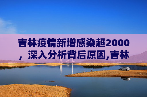 吉林疫情新增感染超2000，深入分析背后原因,吉林新增感染超2000分析原因