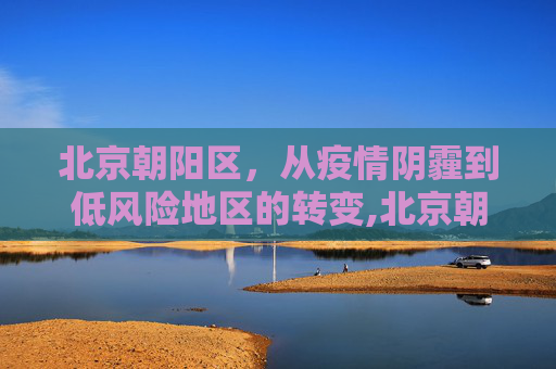 北京朝阳区，从疫情阴霾到低风险地区的转变,北京朝阳区降为低风险地区