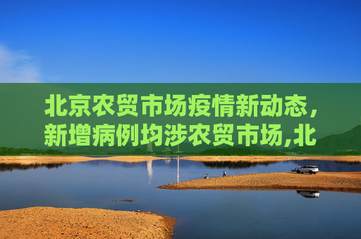 北京农贸市场疫情新动态，新增病例均涉农贸市场,北京新增病例均涉农贸市场