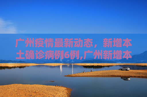广州疫情最新动态，新增本土确诊病例6例,广州新增本土确诊病例6例