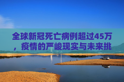 全球新冠死亡病例超过45万，疫情的严峻现实与未来挑战,全球新冠死亡病例超过45万