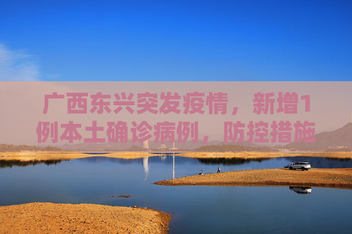 广西东兴突发疫情，新增1例本土确诊病例，防控措施迅速升级,广西东兴新增1例本土确诊