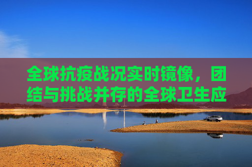 全球抗疫战况实时镜像，团结与挑战并存的全球卫生应急,全球抗疫战况实时镜像