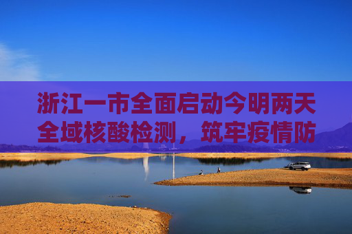 浙江一市全面启动今明两天全域核酸检测，筑牢疫情防控安全屏障,浙江一市今明天开展全域核酸检测