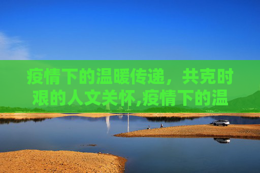 疫情下的温暖传递，共克时艰的人文关怀,疫情下的温暖传递