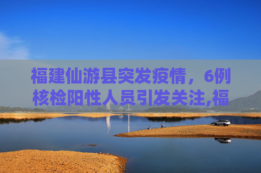 福建仙游县突发疫情，6例核检阳性人员引发关注,福建仙游发现6例核检阳性人员