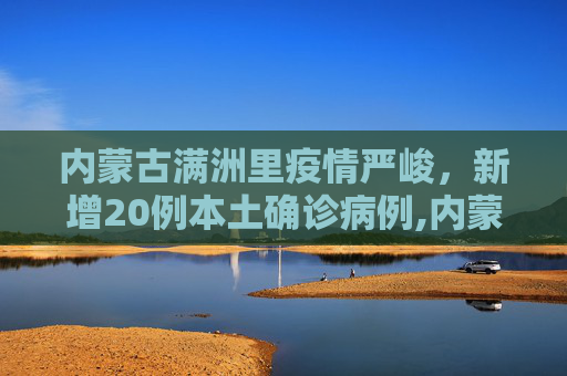 内蒙古满洲里疫情严峻，新增20例本土确诊病例,内蒙古满洲里新增20例本土确诊
