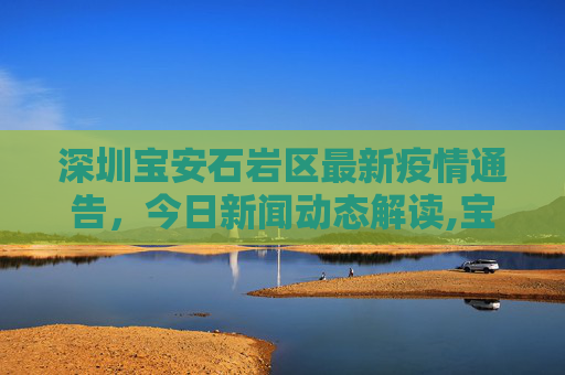 深圳宝安石岩区最新疫情通告，今日新闻动态解读,宝安石岩最新通告疫情:深圳宝安石岩今天新闻