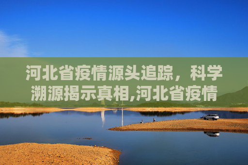河北省疫情源头追踪，科学溯源揭示真相,河北省疫情源头找到