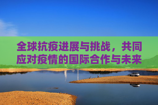 全球抗疫进展与挑战，共同应对疫情的国际合作与未来展望,全球抗疫进展与挑战