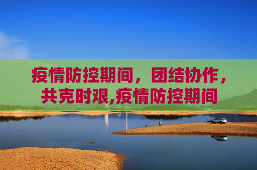 疫情防控期间，团结协作，共克时艰,疫情防控期间