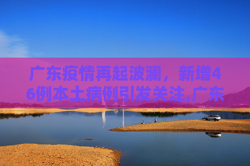 广东疫情再起波澜，新增46例本土病例引发关注,广东新增46例本土