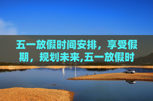 五一放假时间安排，享受假期，规划未来,五一放假时间安排