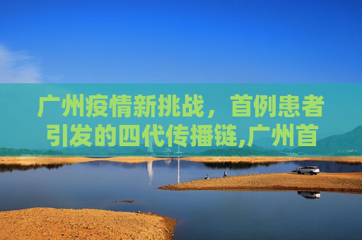 广州疫情新挑战，首例患者引发的四代传播链,广州首例患者已传四代15人