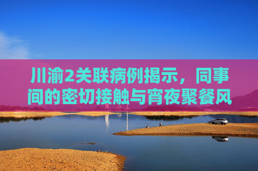 川渝2关联病例揭示，同事间的密切接触与宵夜聚餐风险,川渝2关联病例是同事:曾同桌宵夜