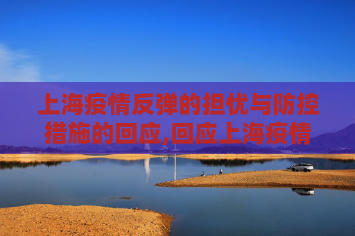 上海疫情反弹的担忧与防控措施的回应,回应上海疫情是否会反弹