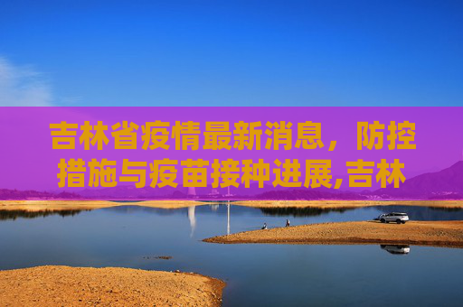 吉林省疫情最新消息，防控措施与疫苗接种进展,吉林省疫情最新消息
