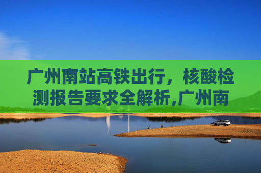 广州南站高铁出行，核酸检测报告要求全解析,广州南站坐高铁需要核酸检测报告吗
