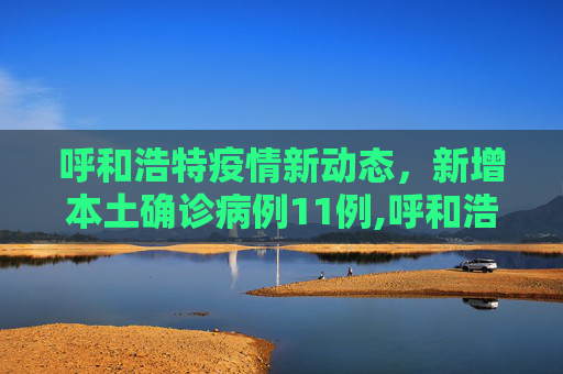 呼和浩特疫情新动态，新增本土确诊病例11例,呼和浩特新增本土确诊11例