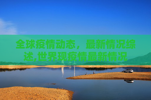 全球疫情动态，最新情况综述,世界现疫情最新情况