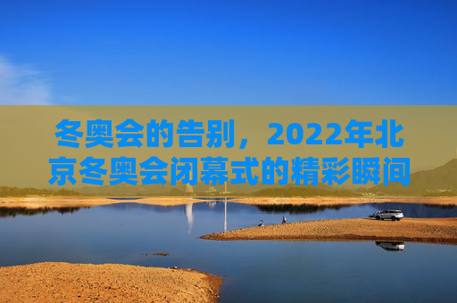 冬奥会的告别，2022年北京冬奥会闭幕式的精彩瞬间,包含冬奥会闭幕式具体时间的词条