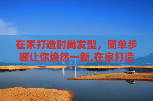 在家打造时尚发型，简单步骤让你焕然一新,在家打造时尚发型