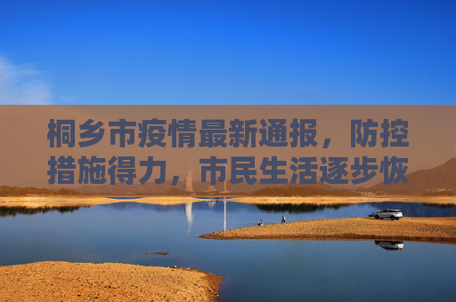 桐乡市疫情最新通报，防控措施得力，市民生活逐步恢复,最新通报桐乡疫情