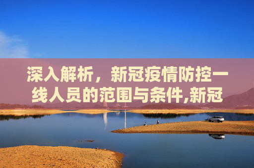 深入解析，新冠疫情防控一线人员的范围与条件,新冠疫情防控一线人员范围条件详解