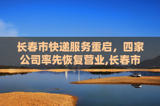 长春市快递服务重启，四家公司率先恢复营业,长春市4家快递公司恢复营业