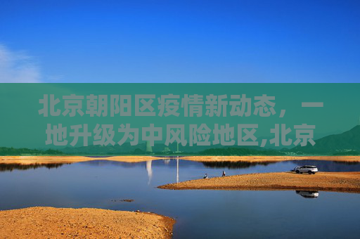 北京朝阳区疫情新动态，一地升级为中风险地区,北京朝阳区一地升级为中风险地区