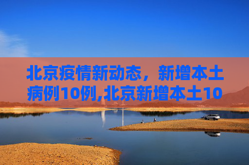 北京疫情新动态，新增本土病例10例,北京新增本土10例