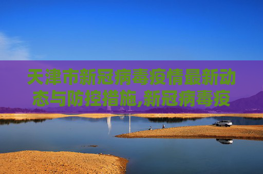 天津市新冠病毒疫情最新动态与防控措施,新冠病毒疫情最新天津市