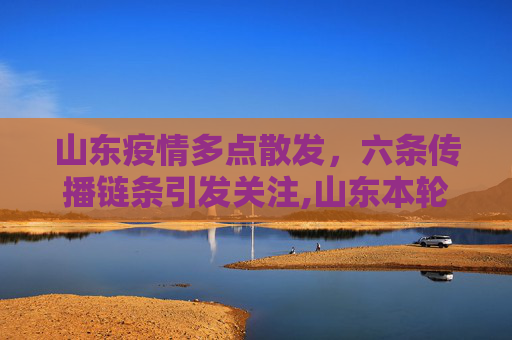 山东疫情多点散发，六条传播链条引发关注,山东本轮疫情涉6个传播链条