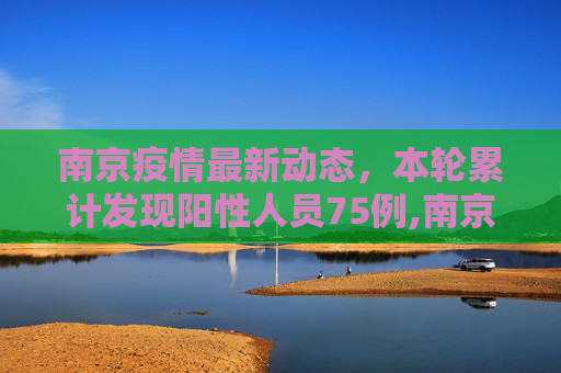 南京疫情最新动态，本轮累计发现阳性人员75例,南京本轮发现阳性人员75例