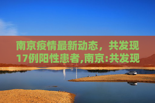 南京疫情最新动态，共发现17例阳性患者,南京:共发现17例阳性患者