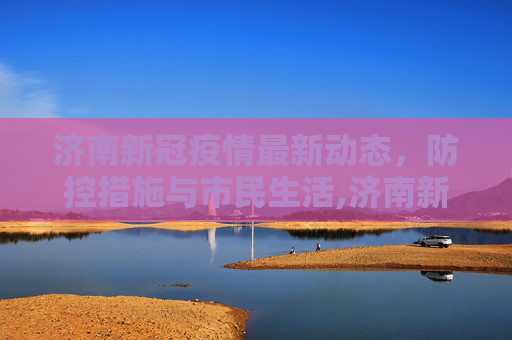 济南新冠疫情最新动态，防控措施与市民生活,济南新冠疫情最新