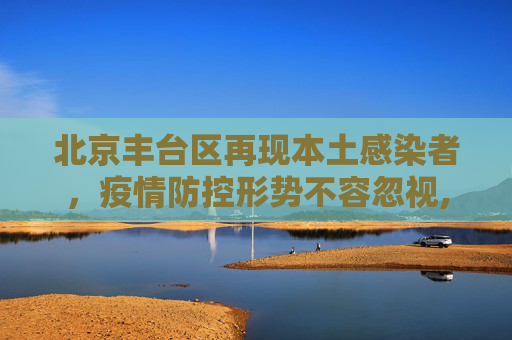 北京丰台区再现本土感染者，疫情防控形势不容忽视,北京丰台新增一例本土感染者